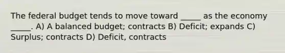 <a href='https://www.questionai.com/knowledge/kS29NErBPI-the-federal-budget' class='anchor-knowledge'>the federal budget</a> tends to move toward _____ as the economy _____. A) A balanced budget; contracts B) Deficit; expands C) Surplus; contracts D) Deficit, contracts