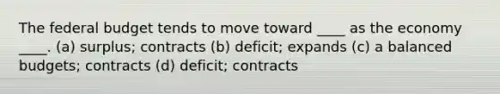 The federal budget tends to move toward ____ as the economy ____. (a) surplus; contracts (b) deficit; expands (c) a balanced budgets; contracts (d) deficit; contracts