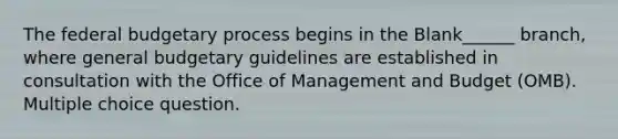 The federal budgetary process begins in the Blank______ branch, where general budgetary guidelines are established in consultation with the Office of Management and Budget (OMB). Multiple choice question.