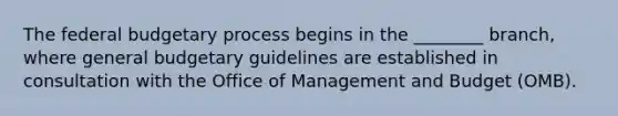 The federal budgetary process begins in the ________ branch, where general budgetary guidelines are established in consultation with the Office of Management and Budget (OMB).