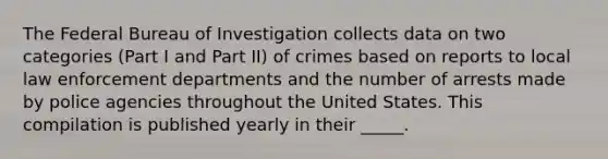 The Federal Bureau of Investigation collects data on two categories (Part I and Part II) of crimes based on reports to local law enforcement departments and the number of arrests made by police agencies throughout the United States. This compilation is published yearly in their _____.