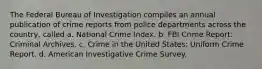 The Federal Bureau of Investigation compiles an annual publication of crime reports from police departments across the country, called a. National Crime Index. b. FBI Crime Report: Criminal Archives. c. Crime in the United States: Uniform Crime Report. d. American Investigative Crime Survey.