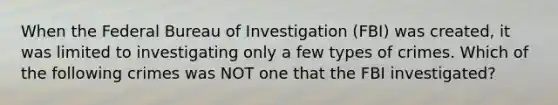 When the Federal Bureau of Investigation (FBI) was created, it was limited to investigating only a few types of crimes. Which of the following crimes was NOT one that the FBI investigated?