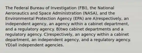 The Federal Bureau of Investigation (FBI), the National Aeronautics and Space Administration (NASA), and the Environmental Protection Agency (EPA) are A)respectively, an independent agency, an agency within a cabinet department, and a regulatory agency. B)two cabinet departments and a regulatory agency. C)respectively, an agency within a cabinet department, an independent agency, and a regulatory agency. YD)all independent agencies.