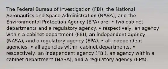 The Federal Bureau of Investigation (FBI), the National Aeronautics and Space Administration (NASA), and the Environmental Protection Agency (EPA) are: • two cabinet departments and a regulatory agency. • respectively, an agency within a cabinet department (FBI), an independent agency (NASA), and a regulatory agency (EPA). • all independent agencies. • all agencies within cabinet departments. • respectively, an independent agency (FBI), an agency within a cabinet department (NASA), and a regulatory agency (EPA).