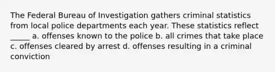 The Federal Bureau of Investigation gathers criminal statistics from local police departments each year. These statistics reflect _____ a. offenses known to the police b. all crimes that take place c. offenses cleared by arrest d. offenses resulting in a criminal conviction