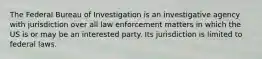 The Federal Bureau of Investigation is an investigative agency with jurisdiction over all law enforcement matters in which the US is or may be an interested party. Its jurisdiction is limited to federal laws.