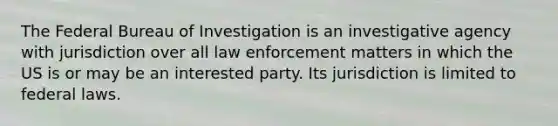 The Federal Bureau of Investigation is an investigative agency with jurisdiction over all law enforcement matters in which the US is or may be an interested party. Its jurisdiction is limited to federal laws.