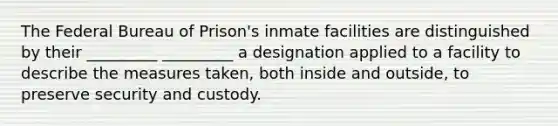 The Federal Bureau of Prison's inmate facilities are distinguished by their _________ _________ a designation applied to a facility to describe the measures taken, both inside and outside, to preserve security and custody.