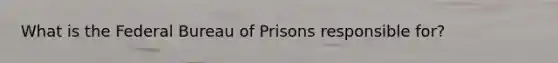 What is the Federal Bureau of Prisons responsible for?