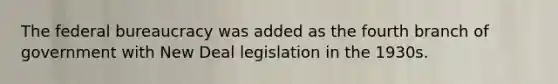 The federal bureaucracy was added as the fourth branch of government with New Deal legislation in the 1930s.