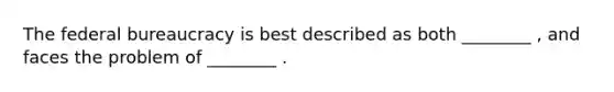 The federal bureaucracy is best described as both ________ , and faces the problem of ________ .