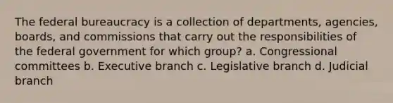 The federal bureaucracy is a collection of departments, agencies, boards, and commissions that carry out the responsibilities of the federal government for which group? a. Congressional committees b. Executive branch c. Legislative branch d. Judicial branch