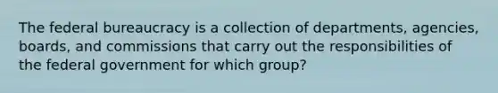 The federal bureaucracy is a collection of departments, agencies, boards, and commissions that carry out the responsibilities of the federal government for which group?