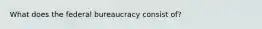 What does the federal bureaucracy consist of?