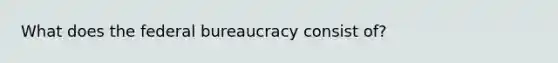 What does the federal bureaucracy consist of?