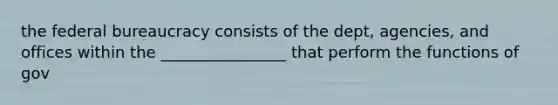 the federal bureaucracy consists of the dept, agencies, and offices within the ________________ that perform the functions of gov