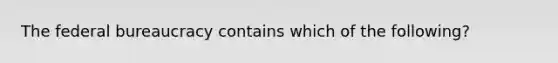 The federal bureaucracy contains which of the following?