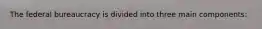 The federal bureaucracy is divided into three main components: