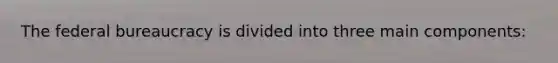 The federal bureaucracy is divided into three main components: