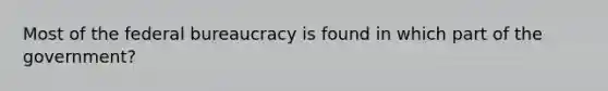 Most of the federal bureaucracy is found in which part of the government?