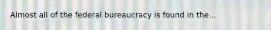 Almost all of the federal bureaucracy is found in the...