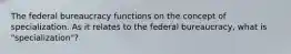 The federal bureaucracy functions on the concept of specialization. As it relates to the federal bureaucracy, what is "specialization"?