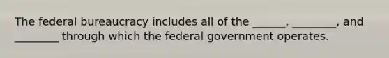 The federal bureaucracy includes all of the ______, ________, and ________ through which the federal government operates.