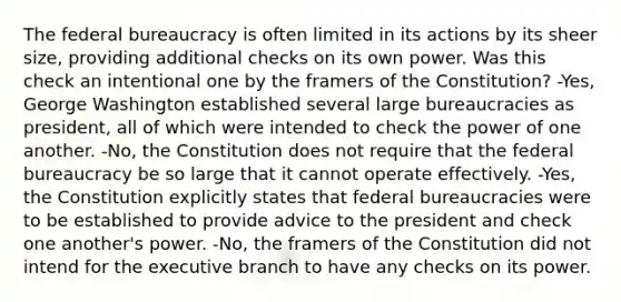 The federal bureaucracy is often limited in its actions by its sheer size, providing additional checks on its own power. Was this check an intentional one by the framers of the Constitution? -Yes, George Washington established several large bureaucracies as president, all of which were intended to check the power of one another. -No, the Constitution does not require that the federal bureaucracy be so large that it cannot operate effectively. -Yes, the Constitution explicitly states that federal bureaucracies were to be established to provide advice to the president and check one another's power. -No, the framers of the Constitution did not intend for the executive branch to have any checks on its power.