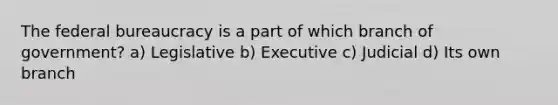 The federal bureaucracy is a part of which branch of government? a) Legislative b) Executive c) Judicial d) Its own branch