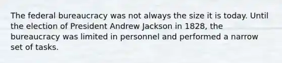 The federal bureaucracy was not always the size it is today. Until the election of President Andrew Jackson in 1828, the bureaucracy was limited in personnel and performed a narrow set of tasks.