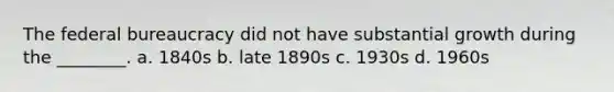 The federal bureaucracy did not have substantial growth during the ________. a. 1840s b. late 1890s c. 1930s d. 1960s