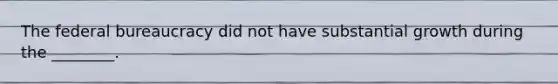 The federal bureaucracy did not have substantial growth during the ________.