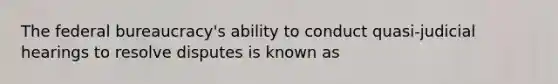 The federal bureaucracy's ability to conduct quasi-judicial hearings to resolve disputes is known as