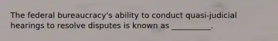 The federal bureaucracy's ability to conduct quasi-judicial hearings to resolve disputes is known as __________.