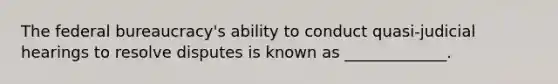 The federal bureaucracy's ability to conduct quasi-judicial hearings to resolve disputes is known as _____________.