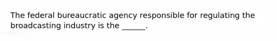 The federal bureaucratic agency responsible for regulating the broadcasting industry is the ______.