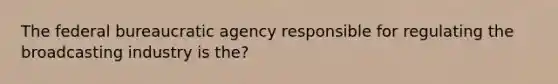 The federal bureaucratic agency responsible for regulating the broadcasting industry is the?