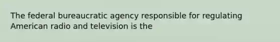 The federal bureaucratic agency responsible for regulating American radio and television is the