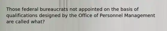 Those federal bureaucrats not appointed on the basis of qualifications designed by the Office of Personnel Management are called what?