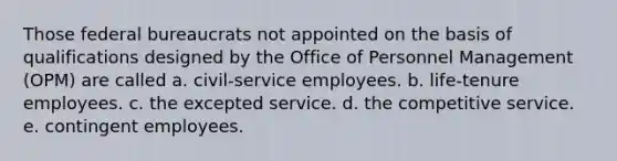 Those federal bureaucrats not appointed on the basis of qualifications designed by the Office of Personnel Management (OPM) are called a. civil-service employees. b. life-tenure employees. c. the excepted service. d. the competitive service. e. contingent employees.