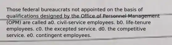 Those federal bureaucrats not appointed on the basis of qualifications designed by the Office of Personnel Management (OPM) are called a0. civil-service employees. b0. life-tenure employees. c0. the excepted service. d0. the competitive service. e0. contingent employees.