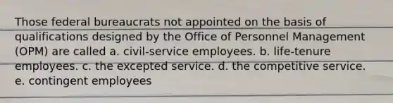 Those federal bureaucrats not appointed on the basis of qualifications designed by the Office of Personnel Management (OPM) are called a. civil-service employees. b. life-tenure employees. c. the excepted service. d. the competitive service. e. contingent employees