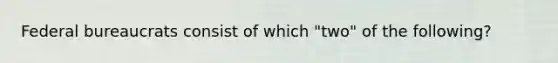 Federal bureaucrats consist of which "two" of the following?