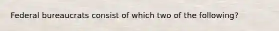 Federal bureaucrats consist of which two of the following?