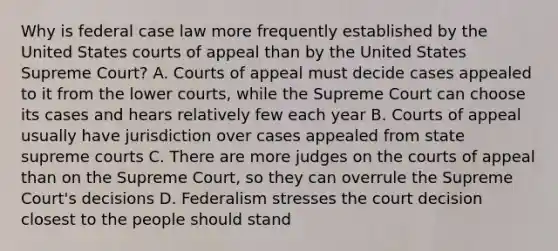 Why is federal case law more frequently established by the United States courts of appeal than by the United States Supreme Court? A. Courts of appeal must decide cases appealed to it from the lower courts, while the Supreme Court can choose its cases and hears relatively few each year B. Courts of appeal usually have jurisdiction over cases appealed from state supreme courts C. There are more judges on the courts of appeal than on the Supreme Court, so they can overrule the Supreme Court's decisions D. Federalism stresses the court decision closest to the people should stand