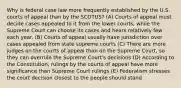 Why is federal case law more frequently established by the U.S. courts of appeal than by the SCOTUS? (A) Courts of appeal must decide cases appealed to it from the lower courts, while the Supreme Court can choose its cases and hears relatively few each year. (B) Courts of appeal usually have jurisdiction over cases appealed from state supreme courts (C) There are more judges on the courts of appeal than on the Supreme Court, so they can overrule the Supreme Court's decisions (D) According to the Constitution, rulings by the courts of appeal have more significance than Supreme Court rulings (E) Federalism stresses the court decision closest to the people should stand