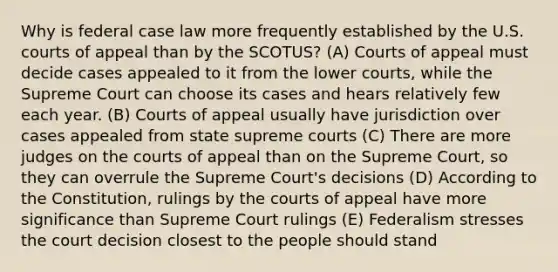 Why is federal case law more frequently established by the U.S. courts of appeal than by the SCOTUS? (A) Courts of appeal must decide cases appealed to it from the lower courts, while the Supreme Court can choose its cases and hears relatively few each year. (B) Courts of appeal usually have jurisdiction over cases appealed from state supreme courts (C) There are more judges on the courts of appeal than on the Supreme Court, so they can overrule the Supreme Court's decisions (D) According to the Constitution, rulings by the courts of appeal have more significance than Supreme Court rulings (E) Federalism stresses the court decision closest to the people should stand