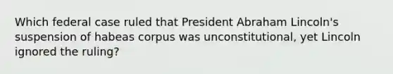 Which federal case ruled that President Abraham Lincoln's suspension of habeas corpus was unconstitutional, yet Lincoln ignored the ruling?