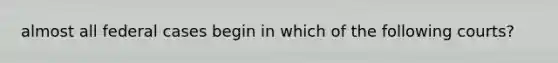 almost all federal cases begin in which of the following courts?